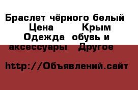 Браслет чёрного белый  › Цена ­ 30 - Крым Одежда, обувь и аксессуары » Другое   